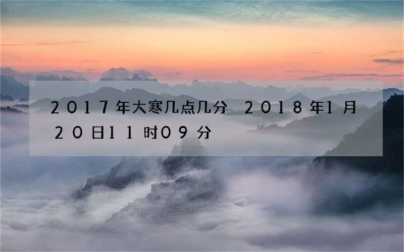 2017年大寒几点几分 2018年1月20日11时09分